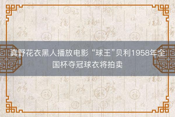 真野花衣黑人播放电影 “球王”贝利1958年全国杯夺冠球衣将拍卖