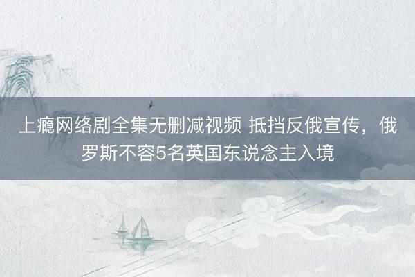 上瘾网络剧全集无删减视频 抵挡反俄宣传，俄罗斯不容5名英国东说念主入境