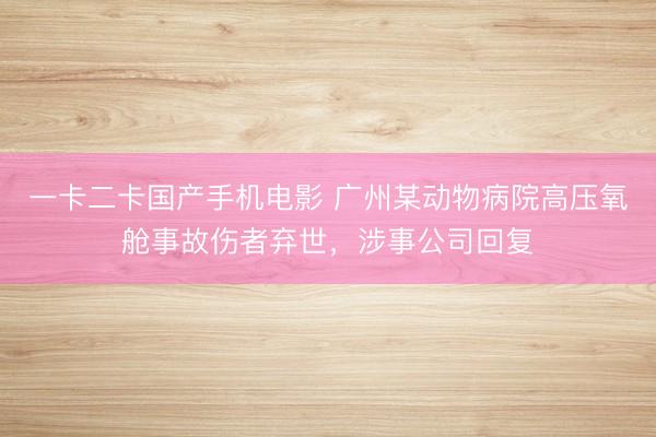 一卡二卡国产手机电影 广州某动物病院高压氧舱事故伤者弃世，涉事公司回复