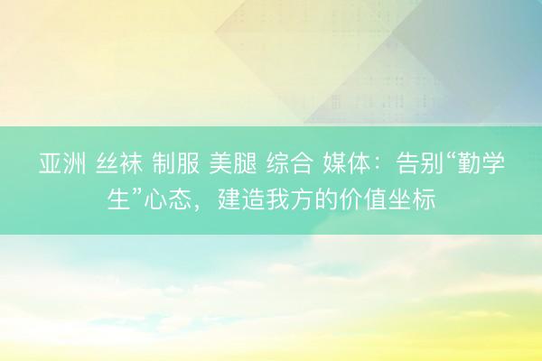 亚洲 丝袜 制服 美腿 综合 媒体：告别“勤学生”心态，建造我方的价值坐标