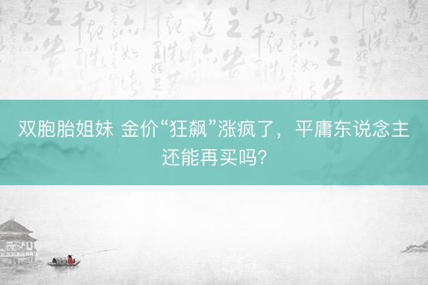 双胞胎姐妹 金价“狂飙”涨疯了，平庸东说念主还能再买吗？