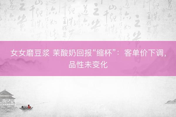 女女磨豆浆 茉酸奶回报“缩杯”：客单价下调，品性未变化