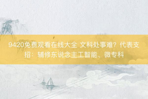 9420免费观看在线大全 文科处事难？代表支招：辅修东说念主工智能、微专科