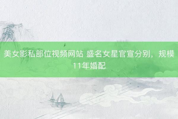 美女影私部位视频网站 盛名女星官宣分别，规模11年婚配
