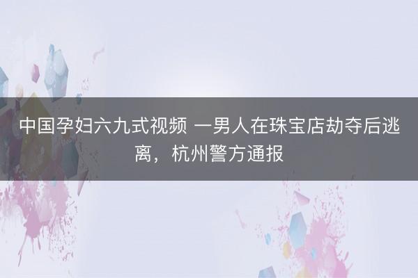 中国孕妇六九式视频 一男人在珠宝店劫夺后逃离，杭州警方通报
