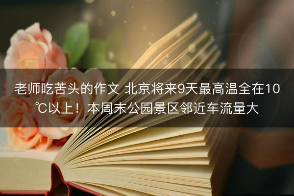 老师吃苦头的作文 北京将来9天最高温全在10℃以上！本周末公园景区邻近车流量大