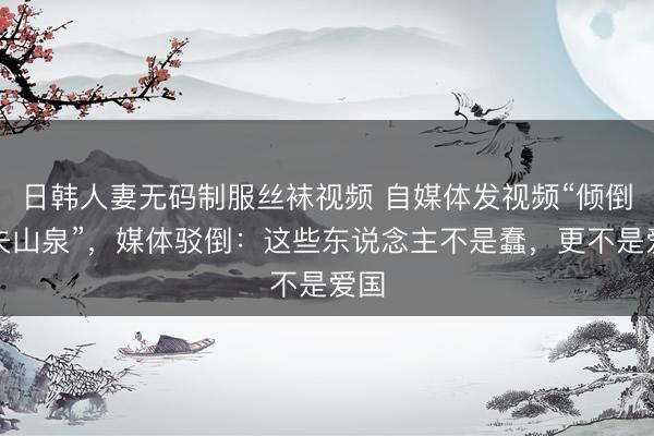 日韩人妻无码制服丝袜视频 自媒体发视频“倾倒农夫山泉”，媒体驳倒：这些东说念主不是蠢，更不是爱国