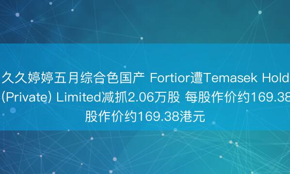 久久婷婷五月综合色国产 Fortior遭Temasek Holdings (Private) Limited减抓2.06万股 每股作价约169.38港元