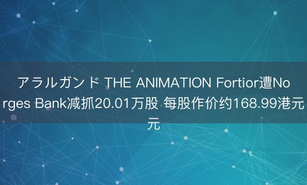 アラルガンド THE ANIMATION Fortior遭Norges Bank减抓20.01万股 每股作价约168.99港元