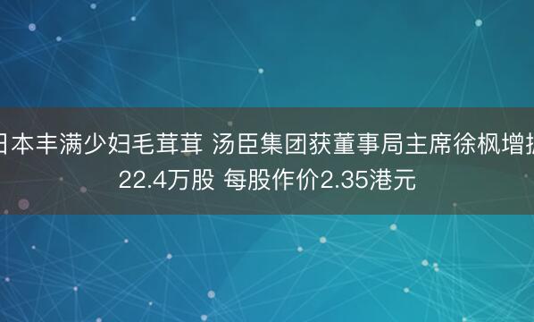 日本丰满少妇毛茸茸 汤臣集团获董事局主席徐枫增握22.4万股 每股作价2.35港元