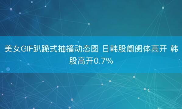 美女GIF趴跪式抽搐动态图 日韩股阛阓体高开 韩股高开0.7%