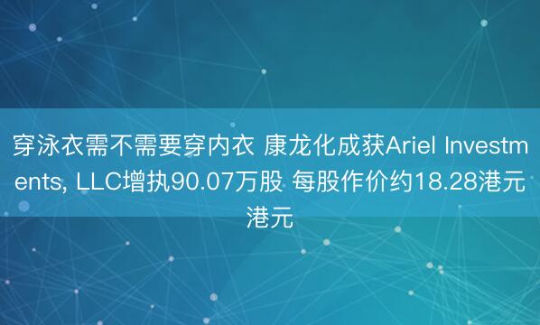 穿泳衣需不需要穿内衣 康龙化成获Ariel Investments， LLC增执90.07万股 每股作价约18.28港元