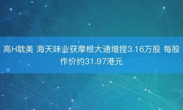 高H耽美 海天味业获摩根大通增捏3.16万股 每股作价约31.97港元