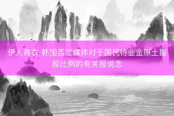 伊人青衣 韩国否定媒体对于国民待业金原土握股比例的有关报说念