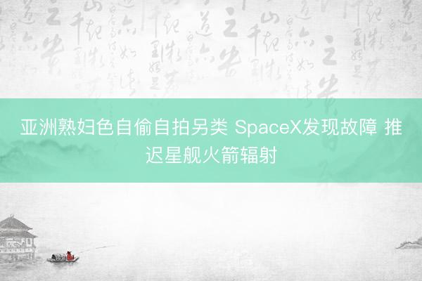 亚洲熟妇色自偷自拍另类 SpaceX发现故障 推迟星舰火箭辐射