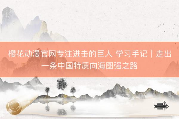 樱花动漫官网专注进击的巨人 学习手记｜走出一条中国特质向海图强之路