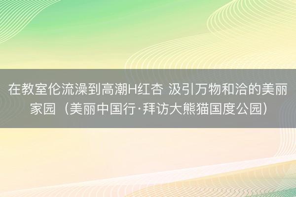 在教室伦流澡到高潮H红杏 汲引万物和洽的美丽家园（美丽中国行·拜访大熊猫国度公园）