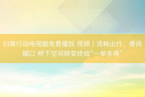 扫黑行动电视剧免费播放 视频丨流畅出行、便民糊口 桥下空间转变终结“一举多得”