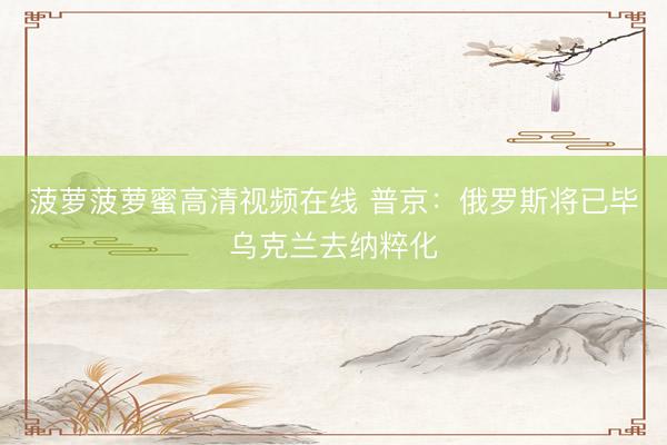 菠萝菠萝蜜高清视频在线 普京：俄罗斯将已毕乌克兰去纳粹化