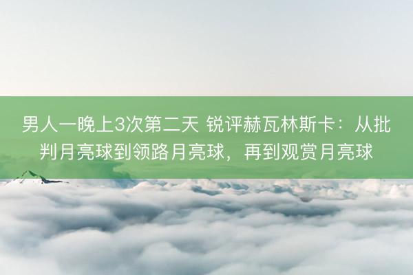 男人一晚上3次第二天 锐评赫瓦林斯卡：从批判月亮球到领路月亮球，再到观赏月亮球