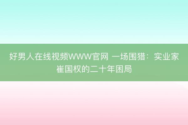 好男人在线视频WWW官网 一场围猎：实业家崔国权的二十年困局
