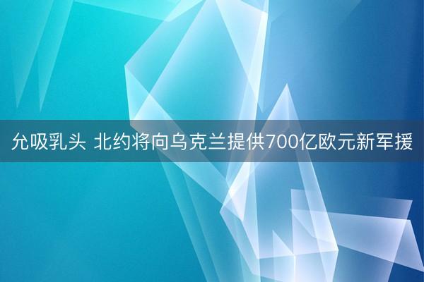 允吸乳头 北约将向乌克兰提供700亿欧元新军援