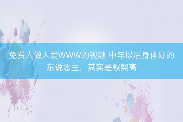 免费人做人爱WWW的视频 中年以后身体好的东说念主，其实是默契高