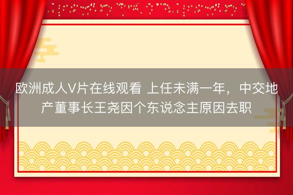 欧洲成人V片在线观看 上任未满一年，中交地产董事长王尧因个东说念主原因去职