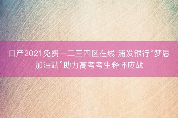 日产2021免费一二三四区在线 浦发银行“梦思加油站”助力高考考生释怀应战
