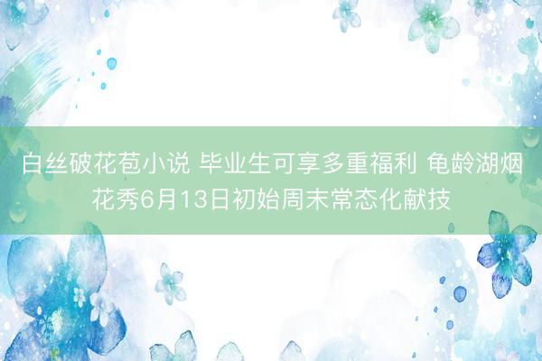白丝破花苞小说 毕业生可享多重福利 龟龄湖烟花秀6月13日初始周末常态化献技