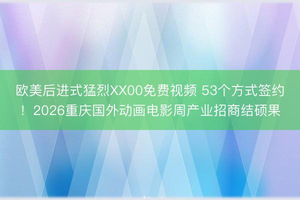 欧美后进式猛烈XX00免费视频 53个方式签约！2026重庆国外动画电影周产业招商结硕果