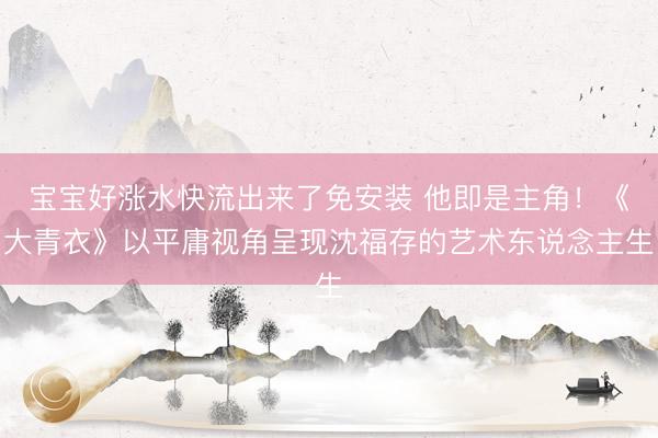 宝宝好涨水快流出来了免安装 他即是主角！《大青衣》以平庸视角呈现沈福存的艺术东说念主生