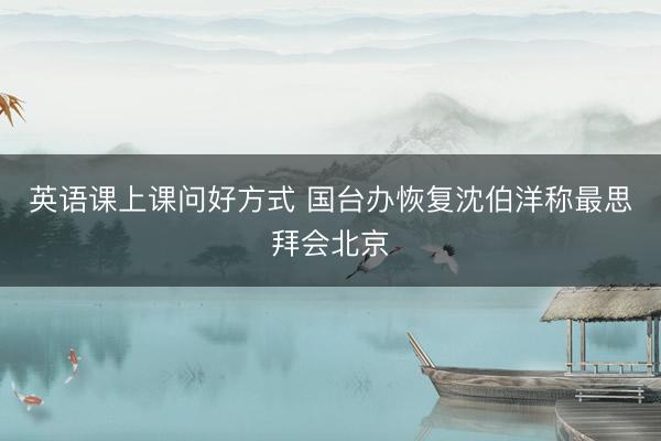英语课上课问好方式 国台办恢复沈伯洋称最思拜会北京
