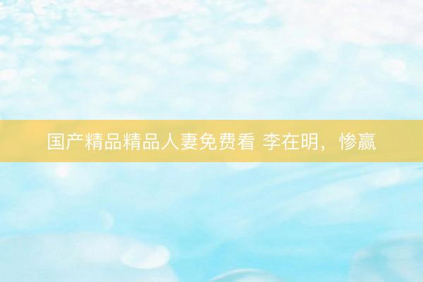 国产精品精品人妻免费看 李在明,惨赢