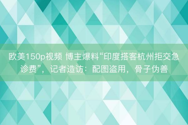 欧美150p视频 博主爆料“印度搭客杭州拒交急诊费”，记者造访：配图盗用，骨子伪善