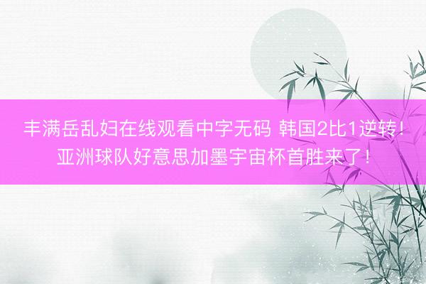 丰满岳乱妇在线观看中字无码 韩国2比1逆转!亚洲球队好意思加墨宇宙杯首胜来了!