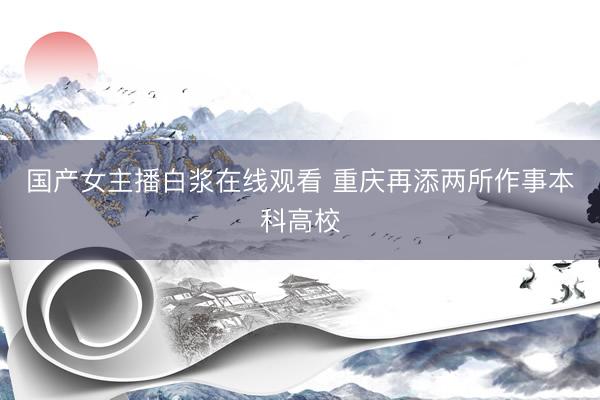 国产女主播白浆在线观看 重庆再添两所作事本科高校
