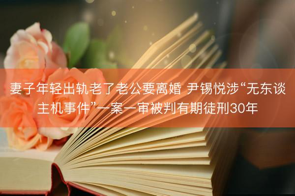 妻子年轻出轨老了老公要离婚 尹锡悦涉“无东谈主机事件”一案一审被判有期徒刑30年