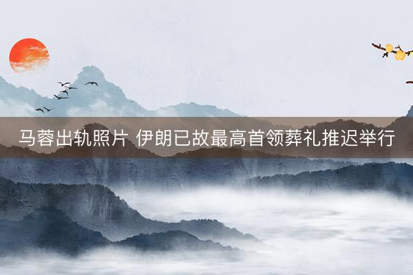 马蓉出轨照片 伊朗已故最高首领葬礼推迟举行