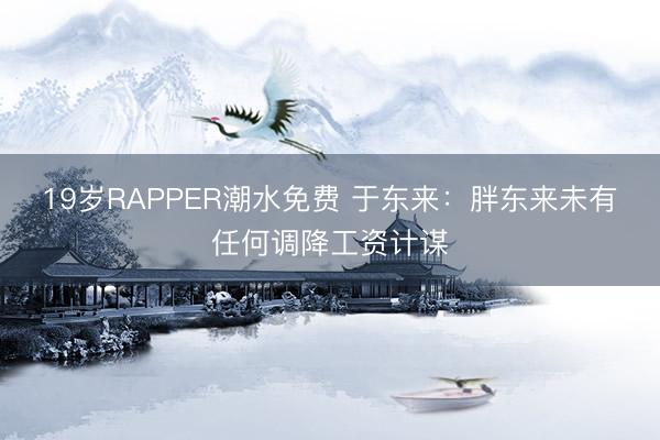 19岁RAPPER潮水免费 于东来：胖东来未有任何调降工资计谋
