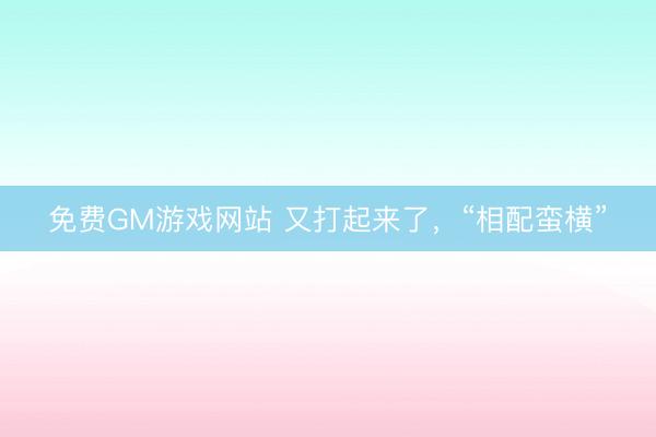 免费GM游戏网站 又打起来了，“相配蛮横”