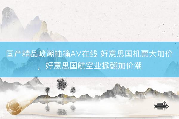 国产精品喷潮抽搐A∨在线 好意思国机票大加价，好意思国航空业掀翻加价潮
