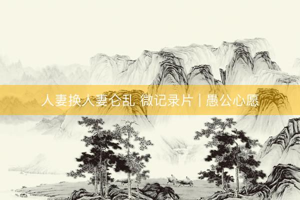 人妻换人妻仑乱 微记录片 | 愚公心愿