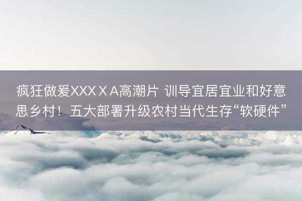 疯狂做爰XXXⅩA高潮片 训导宜居宜业和好意思乡村！五大部署升级农村当代生存“软硬件”