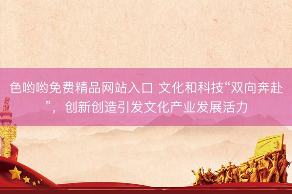 色哟哟免费精品网站入口 文化和科技“双向奔赴”，创新创造引发文化产业发展活力