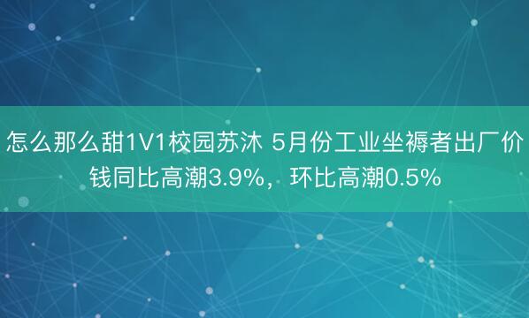 怎么那么甜1V1校园苏沐 5月份工业坐褥者出厂价钱同比高潮3.9%,环比高潮0.5%