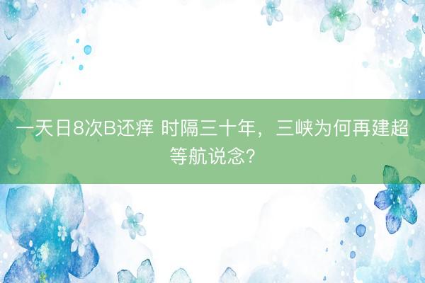 一天日8次B还痒 时隔三十年，三峡为何再建超等航说念？