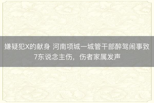 嫌疑犯X的献身 河南项城一城管干部醉驾闹事致7东说念主伤，伤者家属发声