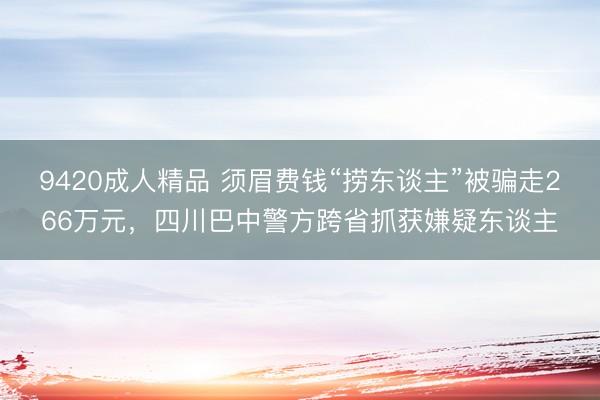 9420成人精品 须眉费钱“捞东谈主”被骗走266万元，四川巴中警方跨省抓获嫌疑东谈主