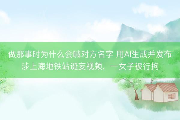 做那事时为什么会喊对方名字 用AI生成并发布涉上海地铁站诞妄视频，一女子被行拘